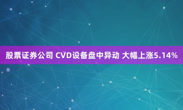 股票证券公司 CVD设备盘中异动 大幅上涨5.14%