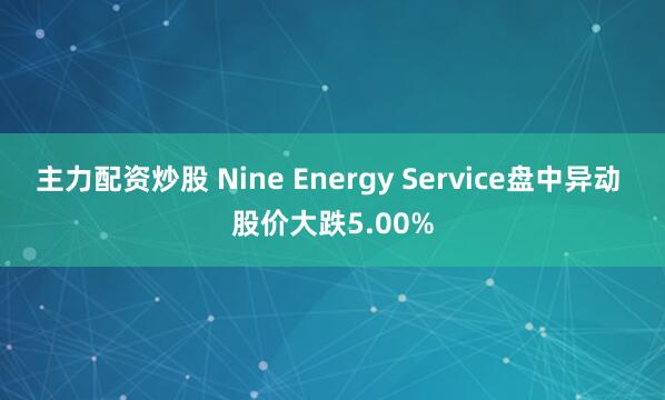 主力配资炒股 Nine Energy Service盘中异动 股价大跌5.00%