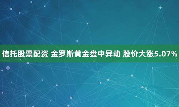 信托股票配资 金罗斯黄金盘中异动 股价大涨5.07%