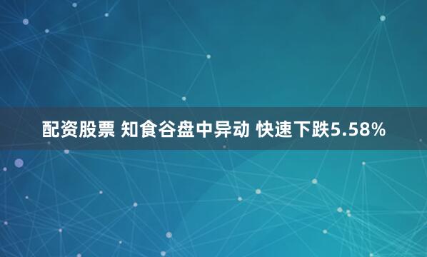 配资股票 知食谷盘中异动 快速下跌5.58%