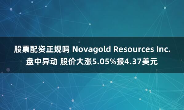 股票配资正规吗 Novagold Resources Inc.盘中异动 股价大涨5.05%报4.37美元