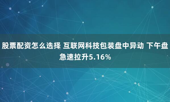 股票配资怎么选择 互联网科技包装盘中异动 下午盘急速拉升5.16%