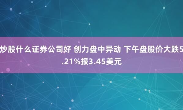 炒股什么证券公司好 创力盘中异动 下午盘股价大跌5.21%报3.45美元