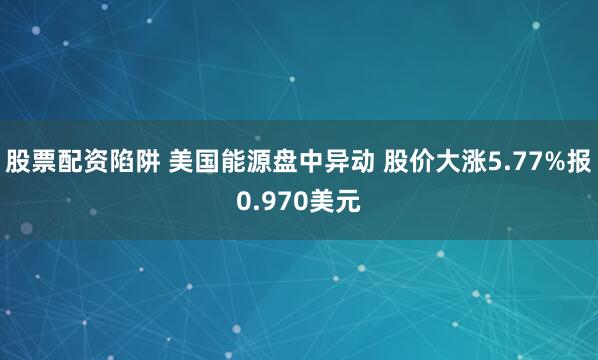 股票配资陷阱 美国能源盘中异动 股价大涨5.77%报0.970美元