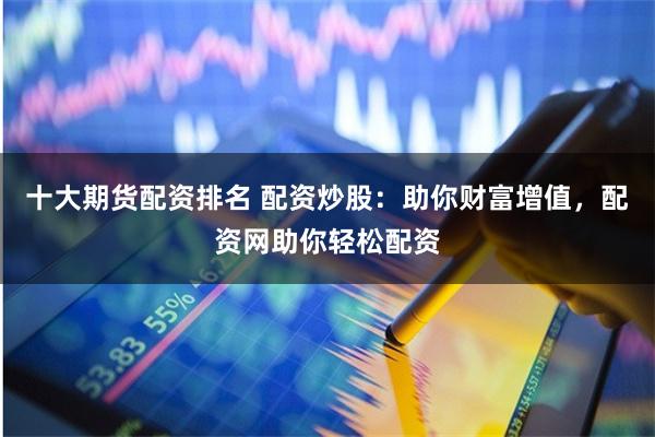 十大期货配资排名 配资炒股：助你财富增值，配资网助你轻松配资