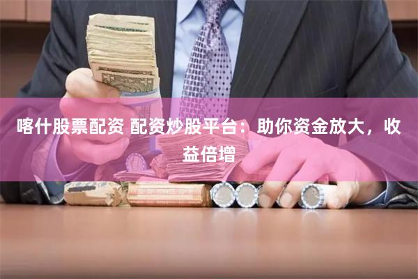 喀什股票配资 配资炒股平台：助你资金放大，收益倍增