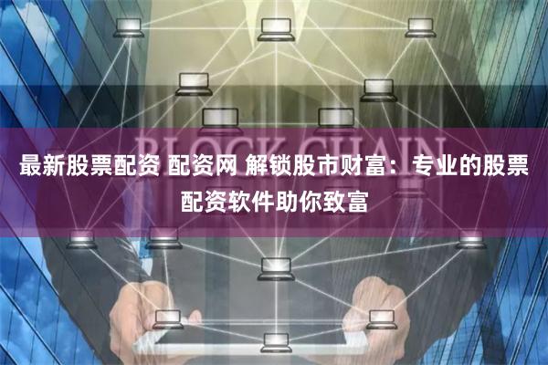 最新股票配资 配资网 解锁股市财富：专业的股票配资软件助你致富