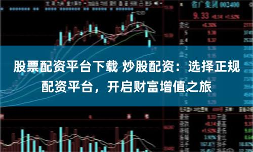 股票配资平台下载 炒股配资：选择正规配资平台，开启财富增值之旅