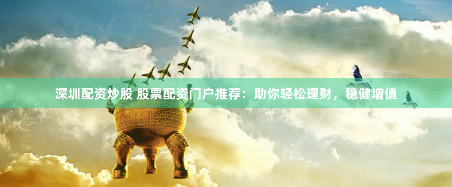 深圳配资炒股 股票配资门户推荐：助你轻松理财，稳健增值
