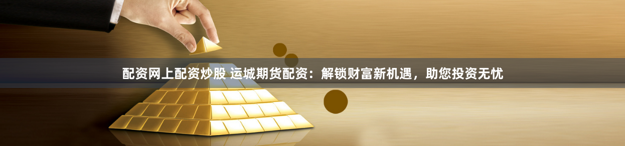 配资网上配资炒股 运城期货配资：解锁财富新机遇，助您投资无忧