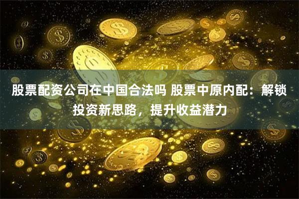 股票配资公司在中国合法吗 股票中原内配：解锁投资新思路，提升收益潜力