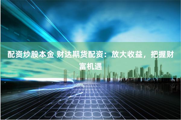 配资炒股本金 财达期货配资：放大收益，把握财富机遇