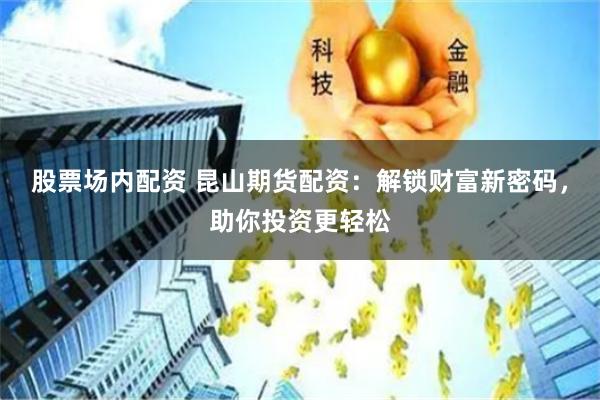 股票场内配资 昆山期货配资：解锁财富新密码，助你投资更轻松