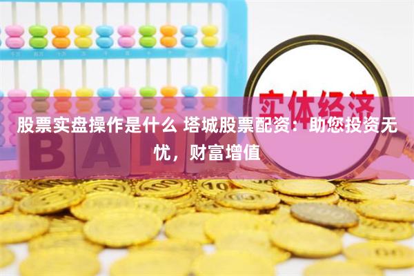 股票实盘操作是什么 塔城股票配资：助您投资无忧，财富增值
