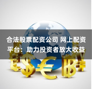 合法股票配资公司 网上配资平台：助力投资者放大收益