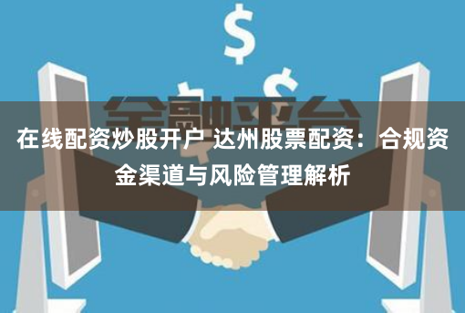 在线配资炒股开户 达州股票配资：合规资金渠道与风险管理解析