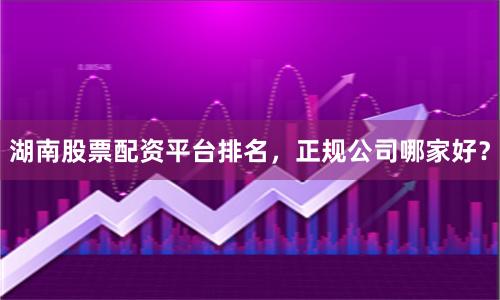 湖南股票配资平台排名，正规公司哪家好？