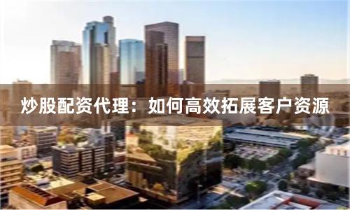 炒股配资代理：如何高效拓展客户资源